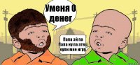 Уменя 0 денег Папа эй па
Папа ну па атец купи мне игру