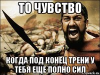 то чувство когда под конец трени у тебя еще полно сил