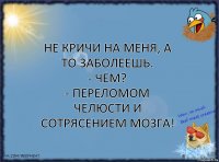 Не кричи на меня, а то заболеешь.
- Чем?
- Переломом челюсти и сотрясением мозга!