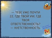 — Тебе уже почти 22, где твой ум, где твоя ответственность?
— ХУЕТСТВЕННОСТЬ.