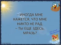 – Иногда мне кажется, что мне никто не рад.
– Ты еще здесь, мразь?