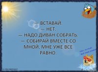 — Вставай.
— Нет.
— Надо диван собрать.
— Собирай вместе со мной, мне уже все равно.