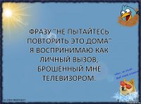 Фразу "не пытайтесь повторить это дома" я воспринимаю как личный вызов, брошенный мне телевизором.