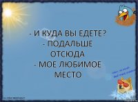 - и куда вы едете?
- подальше отсюда
- мое любимое место