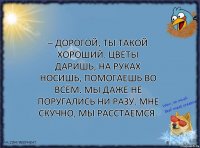 – Дорогой, ты такой хороший. Цветы даришь, на руках носишь, помогаешь во всём. Мы даже не поругались ни разу. Мне скучно, мы расстаемся.