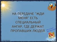 На передаче "Жди меня" есть специальный ангар, где держат пропавших людей.