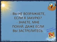 - Вы не возражаете, если я закурю?
- Знаете, мне похуй, даже если вы застрелитесь.