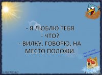 - я люблю тебя
- что?
- вилку, говорю, на место положи.