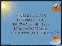 — а будешь себя хорошо вести, папочка вернет тебе твой ингалятор. а ну не хрипи на отца!