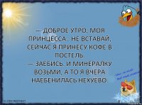 — Доброе утро, моя принцесса.. Не вставай, сейчас я принесу кофе в постель.
— Заебись. И минералку возьми, а то я вчера наебенилась нехуёво.