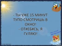 - Ты уже 15 минут тупо смотришь в окно!
- От#еб#сь, я гуляю!