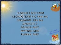 - А может все-таки стоило пойти с ним на свидание, как вы думаете ?
Васька: Мяу
Мурзик: Мяу
Рыжик: Мяу