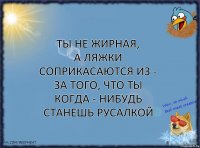 ты не жирная,
а ляжки соприкасаются из - за того, что ты когда - нибудь станешь русалкой