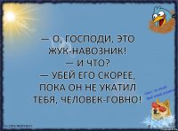 — О, Господи, это жук-навозник!
— И что?
— Убей его скорее, пока он не укатил тебя, человек-говно!