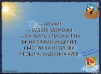 — Апчхи!
— Будьте здоровы!
— Ох ебать, спасибо! Ты меня прямо исцелил,
смотри ка и голова прошла, кудесник хуев.