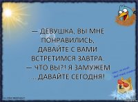 — Девушка, вы мне понравились, давайте с вами встретимся завтра.
— Что вы?! Я замужем … давайте сегодня!