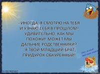 - Иногда, я смотрю на тебя и узнаю себя в прошлом! Удивительно, как мы похожи! Может мы дальние родственники?
- Я твой младший брат, придурок обкуренный!