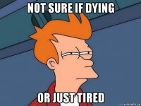 not sure if dying or just tired