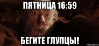 пятница 16:59 бегите глупцы!