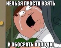 нельзя просто взять и обосрать володю