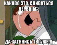 каково это, сливаться первым? да заткнись ты уже!!!