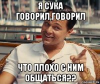 я сука говорил,говорил что плохо с ним общаться??