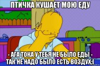 птичка кушает мою еду - ага тока у тебя не было еды - так не надо было есть воздух;(