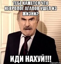 тебе кажется что невролог агапов ушел из жизни? иди нахуй!!!