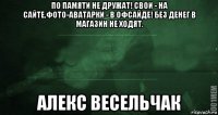 по памяти не дружат! свои - на сайте,фото-аватарки - в офсайде! без денег в магазин не ходят. алекс весельчак