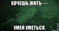 хочешь жить — умей уметься.