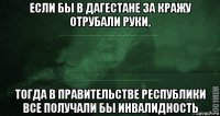 если бы в дагестане за кражу отрубали руки, тогда в правительстве республики все получали бы инвалидность