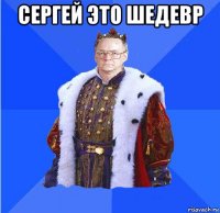 сергей это шедевр 