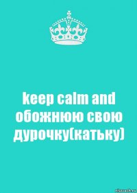 keep calm and обожнюю свою дурочку(катьку)