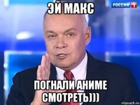 эй макс погнали аниме смотреть)))