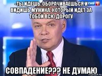 -ты идешь, оборачиваешься и видишь мужика, который идет за тобой всю дорогу совпадение??? не думаю