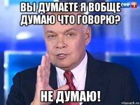 вы думаете я вобще думаю что говорю? не думаю!