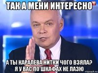 так а мени интересно а ты каралева нитки чого взяла? я у вас по шкафах не лазю