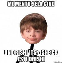 momentu sela cind un drishi its zishe ca esti drishi