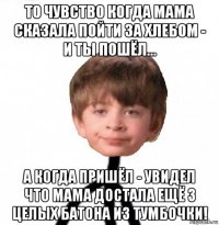 то чувство когда мама сказала пойти за хлебом - и ты пошёл... а когда пришёл - увидел что мама достала ещё 3 целых батона из тумбочки!