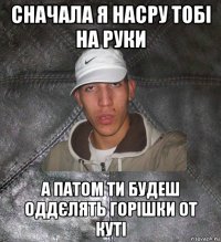 сначала я насру тобі на руки а патом ти будеш оддєлять горішки от куті