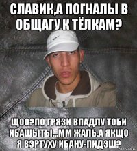 славик,а погналы в общагу к тёлкам? щоо?по грязи впадлу тоби ибашыты...мм жаль.а якщо я вэртуху ибану-пидэш?