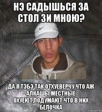 нэ садышься за стол зи мною? да я тэбэ так отхуеверчу что аж алкашы местные охуеют,подумают что в них белочка