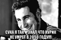  сука я так и знал что нурик не умрет в 2050 году!!!