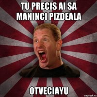 tu precis ai sa maninci pizdeala otveciayu