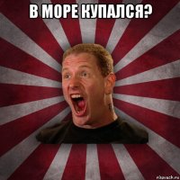 в море купался? 