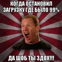 когда остановил загрузку где было 99% да шоб ты здох!!!