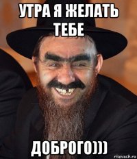 утра я желать тебе доброго)))