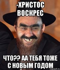 -христос воскрес что?? аа тебя тоже с новым годом