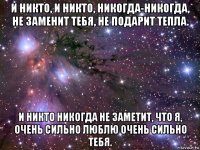 и никто, и никто, никогда-никогда, не заменит тебя, не подарит тепла. и никто никогда не заметит, что я, очень сильно люблю очень сильно тебя.