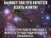 бывает так,что хочется взять и уйти! а хотя нет я не куда не уйду,ведь у меня есть то чудо ради которого я улыбаюсь)))*